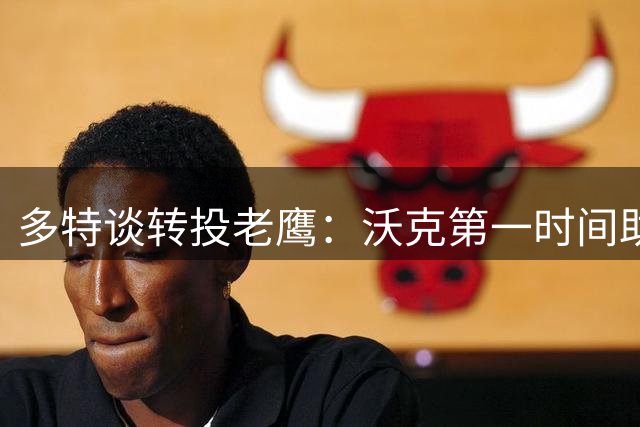 多特谈转投老鹰：沃克第一时间助我适应新环境