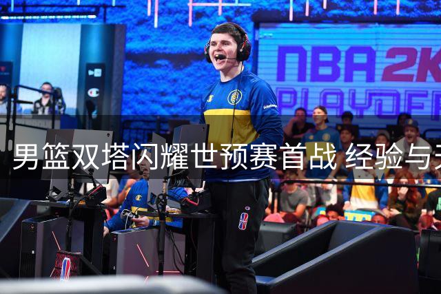 男篮双塔闪耀世预赛首战 经验与天赋各有千秋